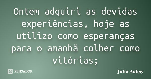 Ontem adquiri as devidas experiências, hoje as utilizo como esperanças para o amanhã colher como vitórias;... Frase de Julio Aukay.