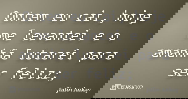 Ontem eu cai, hoje me levantei e o amanhã lutarei para ser feliz;... Frase de Julio Aukay.