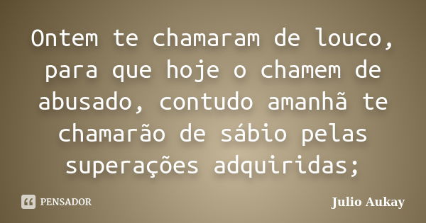 Ontem te chamaram de louco, para que hoje o chamem de abusado, contudo amanhã te chamarão de sábio pelas superações adquiridas;... Frase de Julio Aukay.