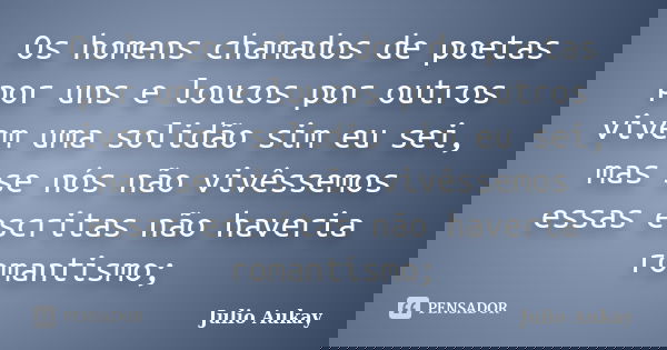 Os homens chamados de poetas por uns e loucos por outros vivem uma solidão sim eu sei, mas se nós não vivêssemos essas escritas não haveria romantismo;... Frase de Julio Aukay.