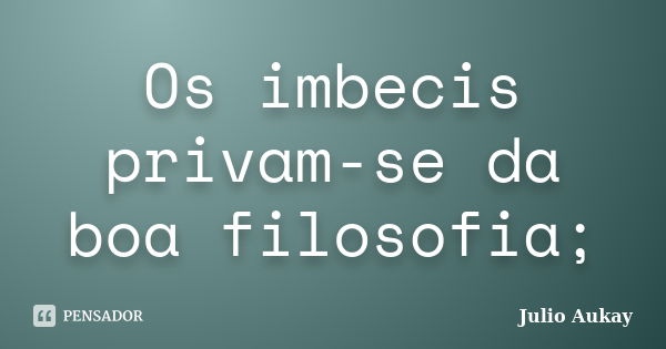 Os imbecis privam-se da boa filosofia;... Frase de Julio Aukay.