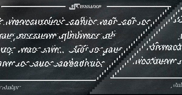 Os imensuráveis sábios não são os que possuem diplomas de formaturas, mas sim... São os que instruem com as suas sabedorias.... Frase de Julio Aukay.
