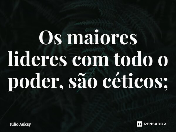 ⁠Os maiores lideres com todo o poder, são céticos;... Frase de Julio Aukay.