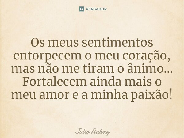 ⁠Os meus sentimentos entorpecem o meu coração, mas não me tiram o ânimo... Fortalecem ainda mais o meu amor e a minha paixão!... Frase de Julio Aukay.