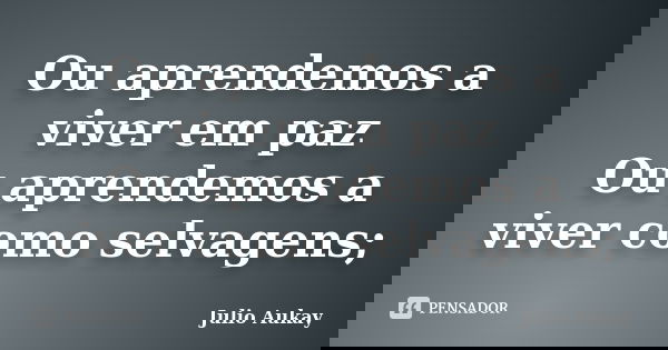 Ou aprendemos a viver em paz Ou aprendemos a viver como selvagens;... Frase de Julio Aukay.