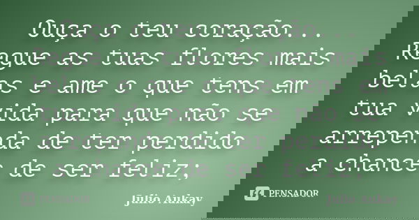 Ouça o teu coração... Regue as tuas flores mais belas e ame o que tens em tua vida para que não se arrependa de ter perdido a chance de ser feliz;... Frase de Julio Aukay.