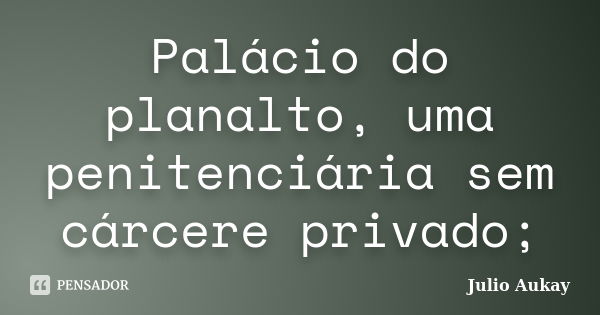 Palácio do planalto, uma penitenciária sem cárcere privado;... Frase de Julio Aukay.