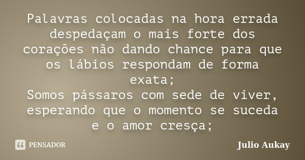 Palavras colocadas na hora errada despedaçam o mais forte dos corações não dando chance para que os lábios respondam de forma exata; Somos pássaros com sede de ... Frase de Julio Aukay.