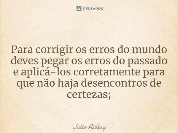 ⁠Para corrigir os erros do mundo deves pegar os erros do passado e aplicá-los corretamente para que não haja desencontros de certezas;... Frase de Julio Aukay.