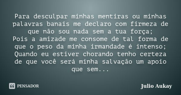 Para desculpar minhas mentiras ou minhas palavras banais me declaro com firmeza de que não sou nada sem a tua força; Pois a amizade me consome de tal forma de q... Frase de Julio Aukay.