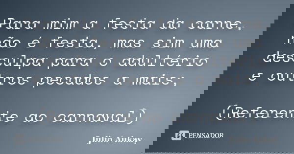 Para mim a festa da carne, não é festa, mas sim uma desculpa para o adultério e outros pecados a mais; (Referente ao carnaval)... Frase de Julio Aukay.