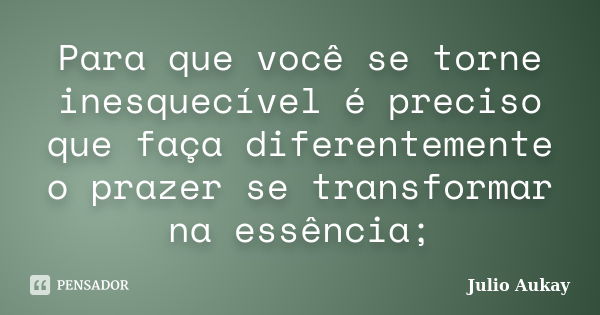 Para que você se torne inesquecível é preciso que faça diferentemente o prazer se transformar na essência;... Frase de Julio Aukay.