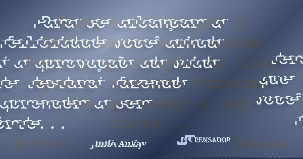 Para se alcançar a felicidade você ainda terá a aprovação da vida que te testará fazendo você aprender a ser forte...... Frase de Julio Aukay.