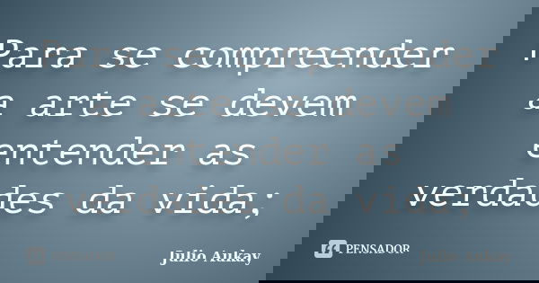 Para se compreender a arte se devem entender as verdades da vida;... Frase de Julio Aukay.