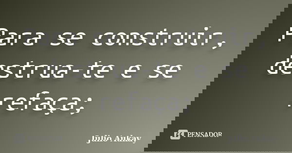 Para se construir, destrua-te e se refaça;... Frase de Julio Aukay.