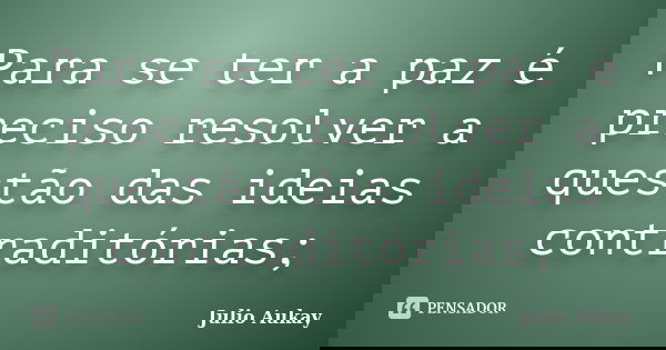 Para se ter a paz é preciso resolver a questão das ideias contraditórias;... Frase de Julio Aukay.