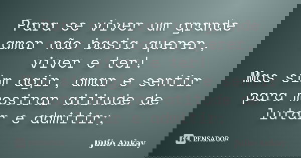 Para se viver um grande amor não basta querer, viver e ter! Mas sim agir, amar e sentir para mostrar atitude de lutar e admitir;... Frase de Julio Aukay.
