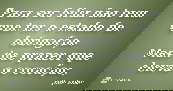 Para ser feliz não tem que ter o estado de obrigação Mas de prazer que eleva o coração;... Frase de Julio Aukay.