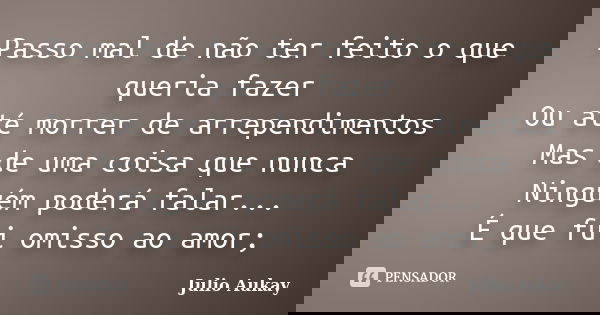Passo mal de não ter feito o que queria fazer Ou até morrer de arrependimentos Mas de uma coisa que nunca Ninguém poderá falar... É que fui omisso ao amor;... Frase de Julio Aukay.