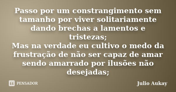 Passo por um constrangimento sem tamanho por viver solitariamente dando brechas a lamentos e tristezas; Mas na verdade eu cultivo o medo da frustração de não se... Frase de Julio Aukay.