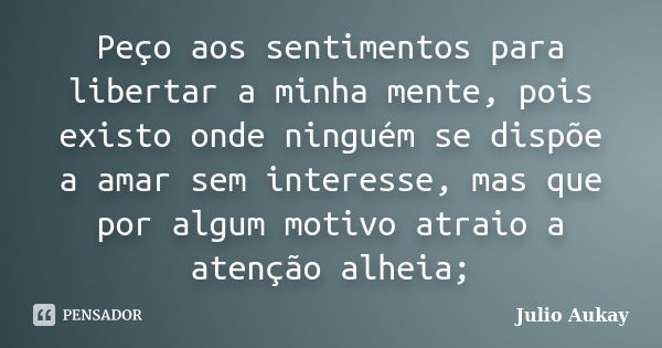 Peço aos sentimentos para libertar a minha mente, pois existo onde ninguém se dispõe a amar sem interesse, mas que por algum motivo atraio a atenção alheia;... Frase de Julio Aukay.