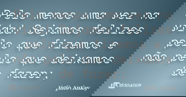 Pelo menos uma vez na vida! Sejamos felizes pelo que fizemos e não pelo que deixamos de fazer;... Frase de Julio Aukay.