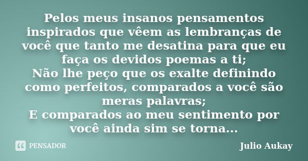 Pelos meus insanos pensamentos inspirados que vêem as lembranças de você que tanto me desatina para que eu faça os devidos poemas a ti; Não lhe peço que os exal... Frase de Julio Aukay.