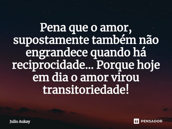 ⁠Pena que o amor, supostamente também não engrandece quando há reciprocidade... Porque hoje em dia o amor virou transitoriedade!... Frase de Julio Aukay.