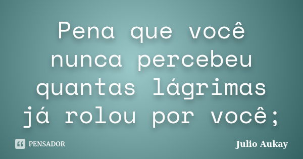 Pena que você nunca percebeu quantas lágrimas já rolou por você;... Frase de Julio Aukay.