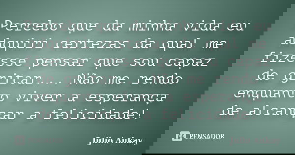 Percebo que da minha vida eu adquiri certezas da qual me fizesse pensar que sou capaz de gritar... Não me rendo enquanto viver a esperança de alcançar a felicid... Frase de Julio Aukay.