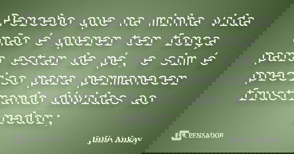 Percebo que na minha vida não é querer ter força para estar de pé, e sim é preciso para permanecer frustrando dúvidas ao redor;... Frase de Julio Aukay.