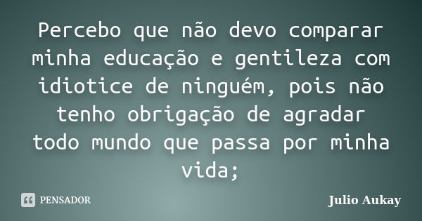 Percebo que não devo comparar minha educação e gentileza com idiotice de ninguém, pois não tenho obrigação de agradar todo mundo que passa por minha vida;... Frase de Julio Aukay.