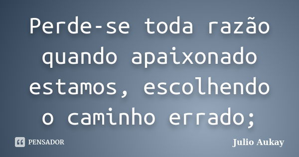 Perde-se toda razão quando apaixonado estamos, escolhendo o caminho errado;... Frase de Julio Aukay.