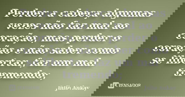 Perder a cabeça algumas vezes não faz mal ao coração, mas perder o coração e não saber como se libertar, faz um mal tremendo;... Frase de Julio Aukay.