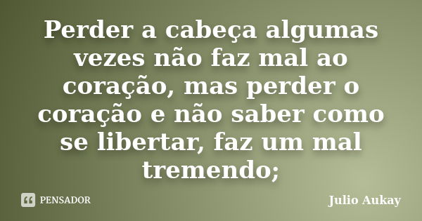 Perder a cabeça algumas vezes não faz mal ao coração, mas perder o coração e não saber como se libertar, faz um mal tremendo;... Frase de Julio Aukay.