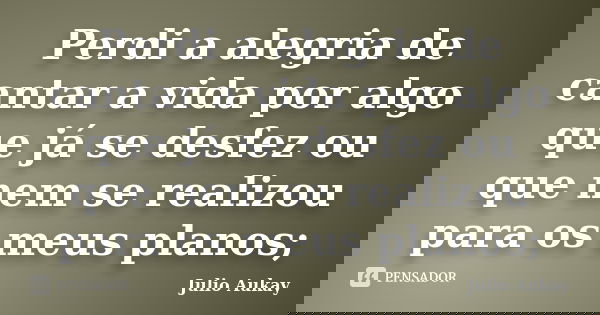 Perdi a alegria de cantar a vida por algo que já se desfez ou que nem se realizou para os meus planos;... Frase de Julio Aukay.