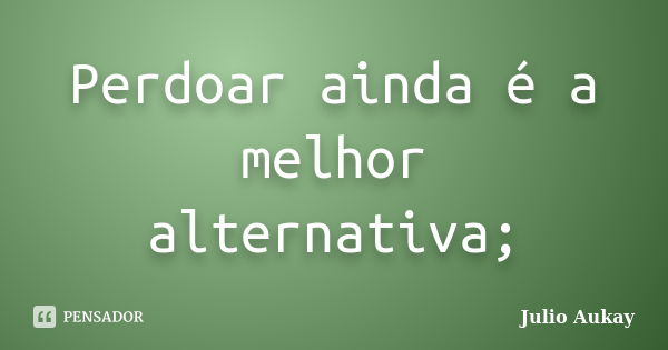 Perdoar ainda é a melhor alternativa;... Frase de Julio Aukay.