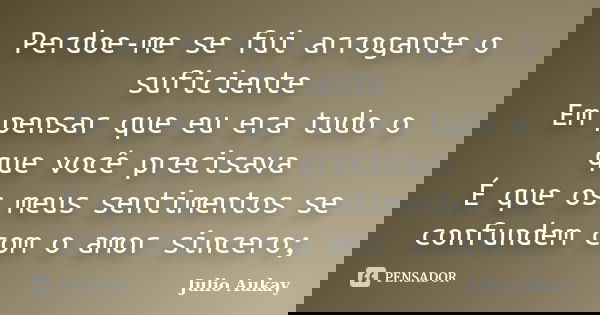 Perdoe-me se fui arrogante o suficiente Em pensar que eu era tudo o que você precisava É que os meus sentimentos se confundem com o amor sincero;... Frase de Julio Aukay.