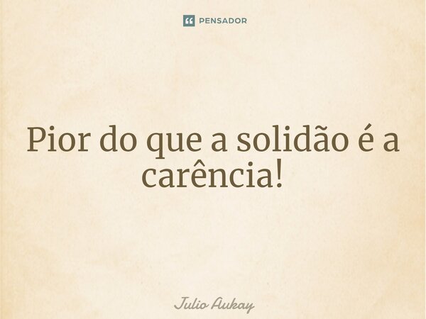 ⁠Pior do que a solidão é a carência!... Frase de Julio Aukay.