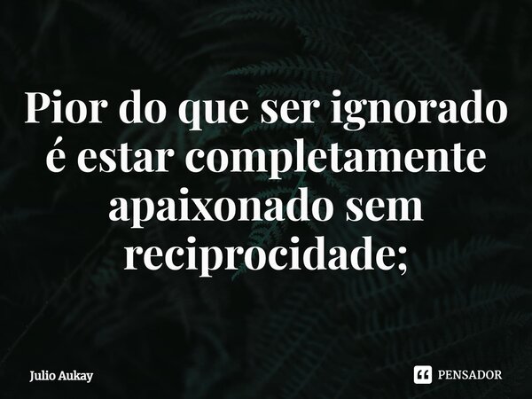⁠Pior do que ser ignorado é estar completamente apaixonado sem reciprocidade;... Frase de Julio Aukay.