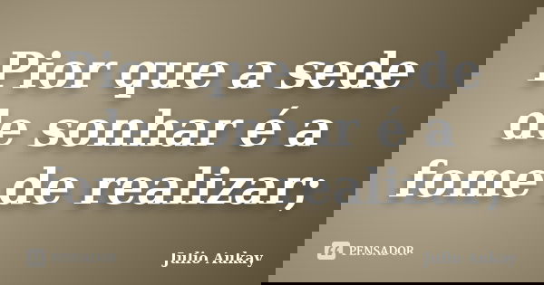 Pior que a sede de sonhar é a fome de realizar;... Frase de julio Aukay.