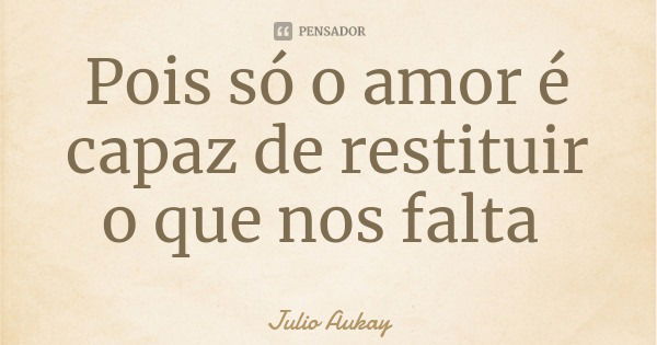 Pois só o amor é capaz de restituir o que nos falta... Frase de Julio Aukay.