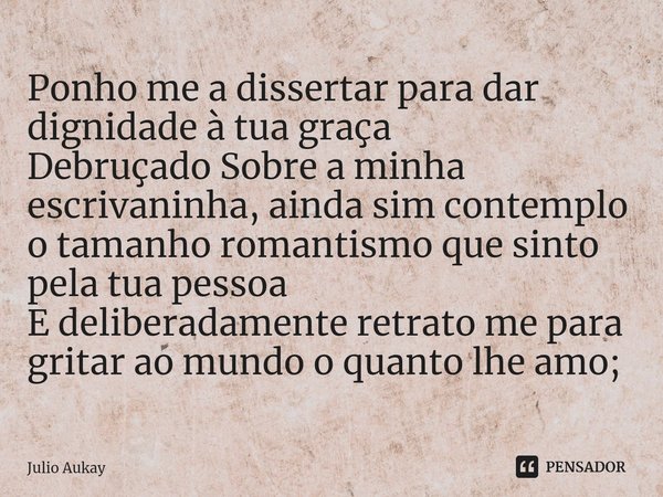 Ponho me a dissertar para dar dignidade à tua graça
Debruçado Sobre a minha escrivaninha, ainda sim contemplo o tamanho romantismo que sinto pela tua pessoa
E ... Frase de Julio Aukay.