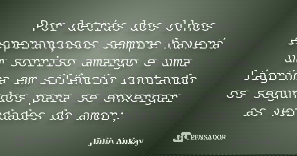 Por detrás dos olhos esperançosos sempre haverá um sorriso amargo e uma lágrima em silêncio contando os segundos para se enxergar as verdades do amor;... Frase de Julio Aukay.