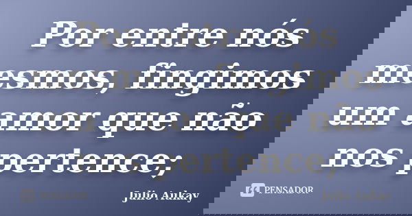 Por entre nós mesmos, fingimos um amor que não nos pertence;... Frase de Julio Aukay.