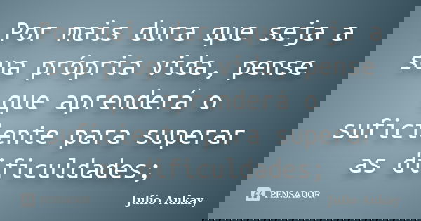 Por mais dura que seja a sua própria vida, pense que aprenderá o suficiente para superar as dificuldades;... Frase de Julio Aukay.