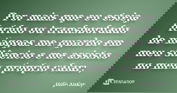 Por mais que eu esteja ferido ou transbordado de mágoas me guardo em meu silêncio e me assisto no meu próprio calar;... Frase de Julio Aukay.