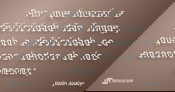 Por que buscai a felicidade tão longe, quando a felicidade se encontrar dentro de nós mesmo;... Frase de Julio Aukay.