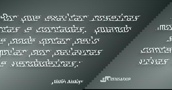 Por que exaltar roseiras mortas e cortadas, quando se pode optar pelo contemplar por palavras vivas e verdadeiras;... Frase de Julio Aukay.