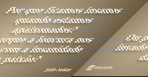 Por que ficamos insanos quando estamos apaixonados? Ou porque a loucura nos invade com a insanidade da paixão?... Frase de Julio Aukay.